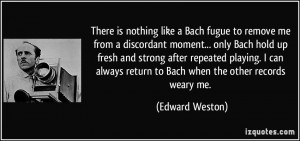 ... always return to Bach when the other records weary me. - Edward Weston