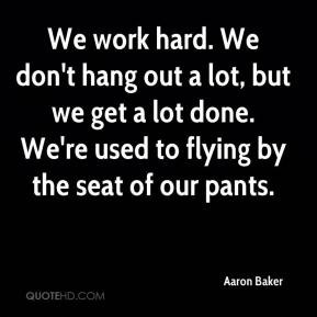 Aaron Baker - We work hard. We don't hang out a lot, but we get a lot ...