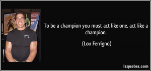 ... champion you must act like one, act like a champion. - Lou Ferrigno
