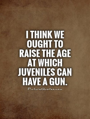 think we ought to raise the age at which juveniles can have a gun ...