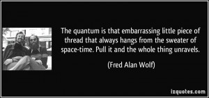 ... of space-time. Pull it and the whole thing unravels. - Fred Alan Wolf