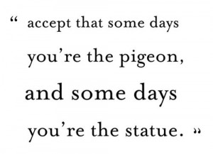 ... that some days you are the pigeon, and some days you're the statue