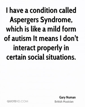 have a condition called Aspergers Syndrome which is like a mild form
