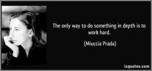 The only way to do something in depth is to work hard. - Miuccia Prada