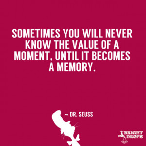 ... know the value of a moment, until it becomes a memory.” ~ Dr. Seuss