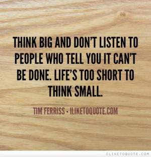 ... people who tell you it can't be done. Life's too short to think small