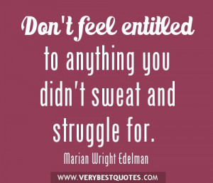 Don't feel entitled to anything you didn't sweat and struggle for.