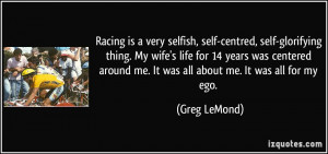Racing is a very selfish, self-centred, self-glorifying thing. My wife ...