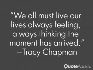 We all must live our lives always feeling, always thinking the moment ...