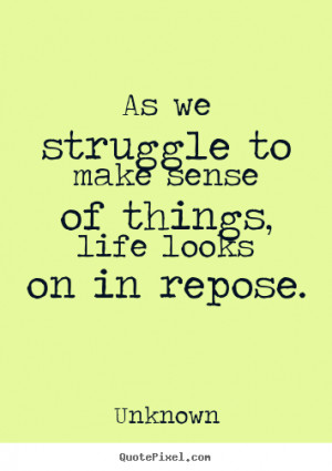 ... to make sense of things, life looks on in repose. Unknown life quote