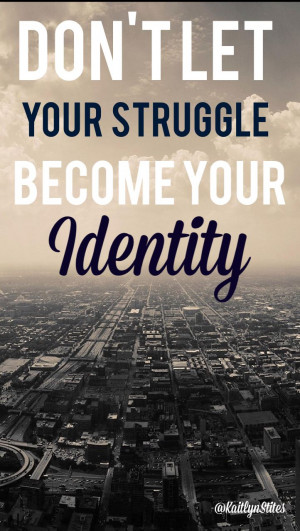 Don't let your struggle become your identity. ~ Unknown