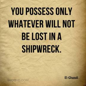 ... -Ghazali - You possess only whatever will not be lost in a shipwreck