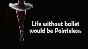 Life without ballet would be Pointeless.