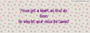 you've got a heart as loud as lionsso why let your voice be tamed ...