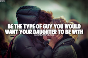 Be the type of guy you would want your daughter to be with.
