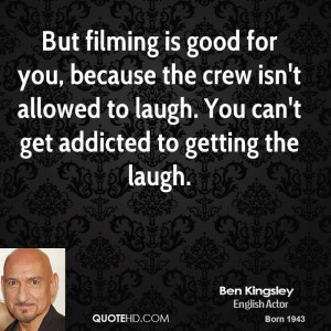 But filming is good for you, because the crew isn't allowed to laugh ...