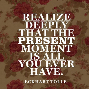 Realize deeply that the present moment is all you ever have ...