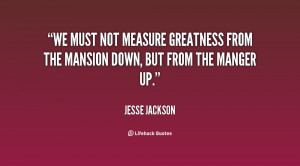 We must not measure greatness from the mansion down, but from the ...