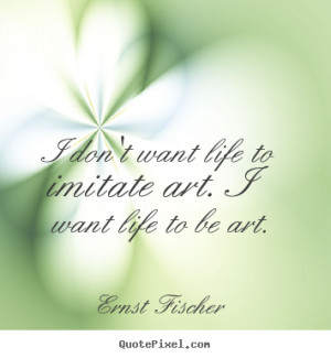 ... life to imitate art. i want life.. Ernst Fischer greatest life quotes