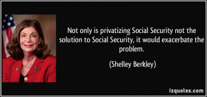 ... to Social Security, it would exacerbate the problem. - Shelley Berkley