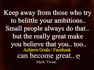 Keep away from those who try to belittle your ambitions. ....