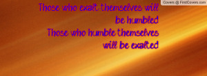 Those who exalt themselves will be humbled,Those who humble themselves ...