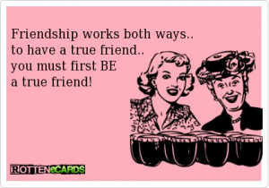 Friendship works both ways... to have a true friend... you must first ...