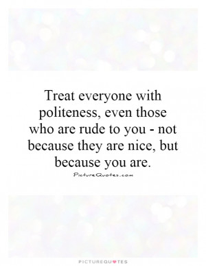 Treat everyone with politeness, even those who are rude to you - not ...