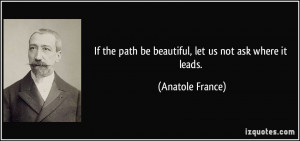 ... the path be beautiful, let us not ask where it leads. - Anatole France