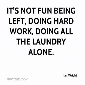 It's not fun being left, doing hard work, doing all the laundry alone.