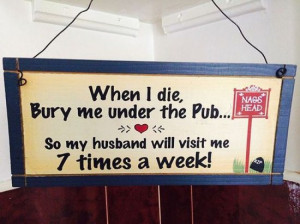 When I die bury me under the pub. So my husband will visit me 7 times ...