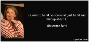 ... fat. So you're fat. Just be fat and shut up about it. - Roseanne Barr