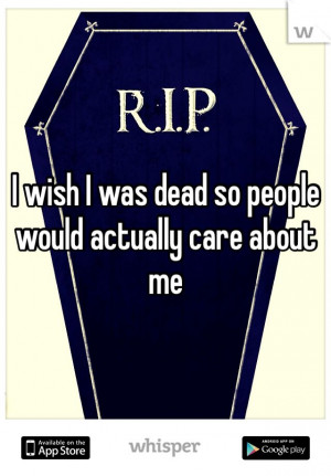 wish I was dead so people would actually care about me