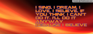 Sing, I Dream, I love, I Believe. If you think i can't do it. I'll ...