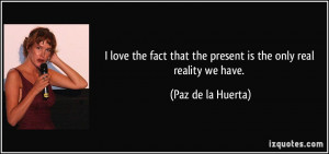 ... that the present is the only real reality we have. - Paz de la Huerta