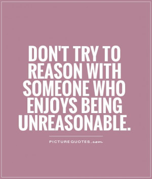 Don't try to reason with someone who enjoys being unreasonable ...