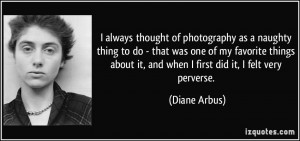 ... about it, and when I first did it, I felt very perverse. - Diane Arbus