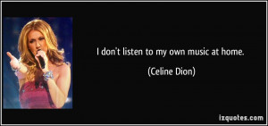 don't listen to my own music at home. - Celine Dion