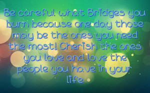 Be careful what Bridges you burn because one day those may be the ones ...