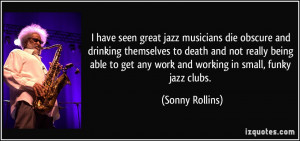have seen great jazz musicians die obscure and drinking themselves ...