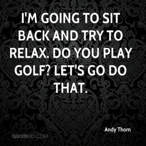 ... to sit back and try to relax. Do you play golf? Let's go do that