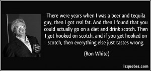 ... hooked on scotch, then everything else just tastes wrong. - Ron White