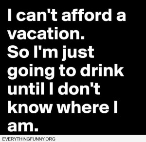 funny quote i can't afford a vacation so i'm just going to drink until ...