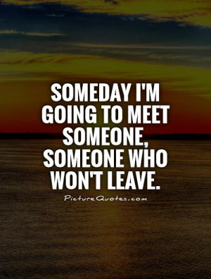 Someday I'm going to meet someone, someone who won't leave.
