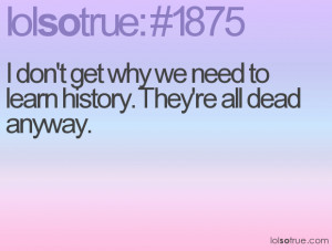 don't get why we need to learn history. They're all dead anyway.