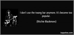 ... the twang bar anymore. It's become too popular. - Ritchie Blackmore