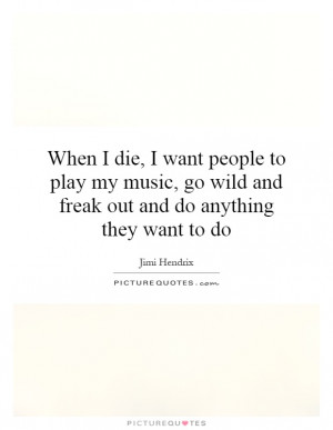 When I die, I want people to play my music, go wild and freak out and ...