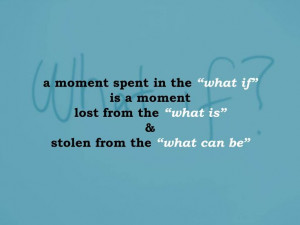 in the “what if” is a moment lost from the “what is” & stolen ...