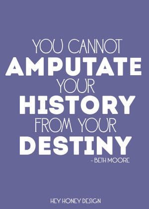 ... !! You can not amputate your history from your destiny! -Beth Moore