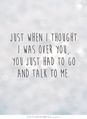 Just when I thought I was over you, you just had to go and talk to me ...